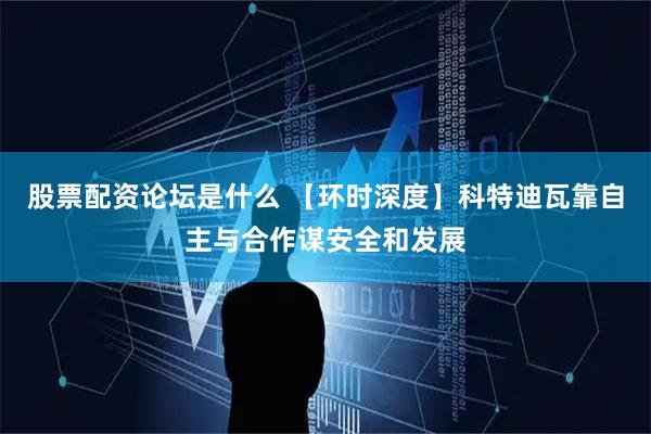 股票配资论坛是什么 【环时深度】科特迪瓦靠自主与合作谋安全和发展