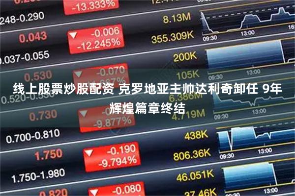 线上股票炒股配资 克罗地亚主帅达利奇卸任 9年辉煌篇章终结