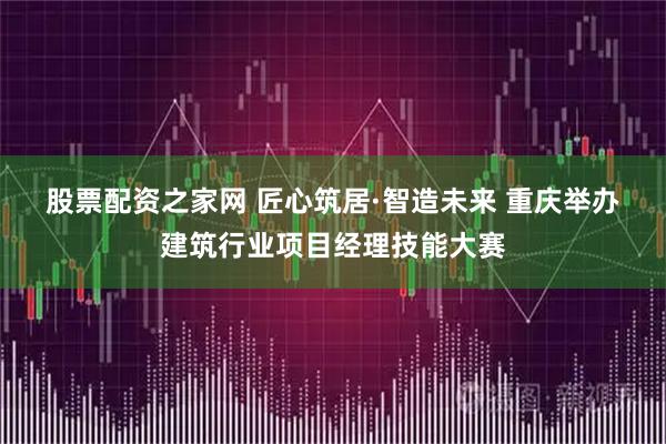 股票配资之家网 匠心筑居·智造未来 重庆举办建筑行业项目经理技能大赛