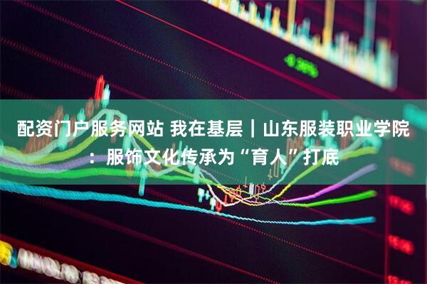 配资门户服务网站 我在基层｜山东服装职业学院：服饰文化传承为“育人”打底