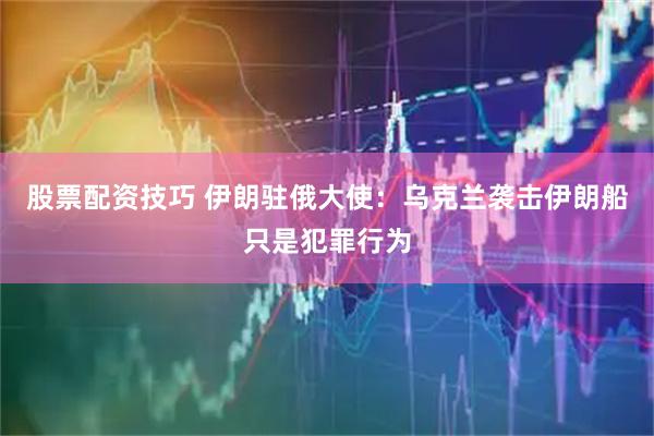 股票配资技巧 伊朗驻俄大使：乌克兰袭击伊朗船只是犯罪行为